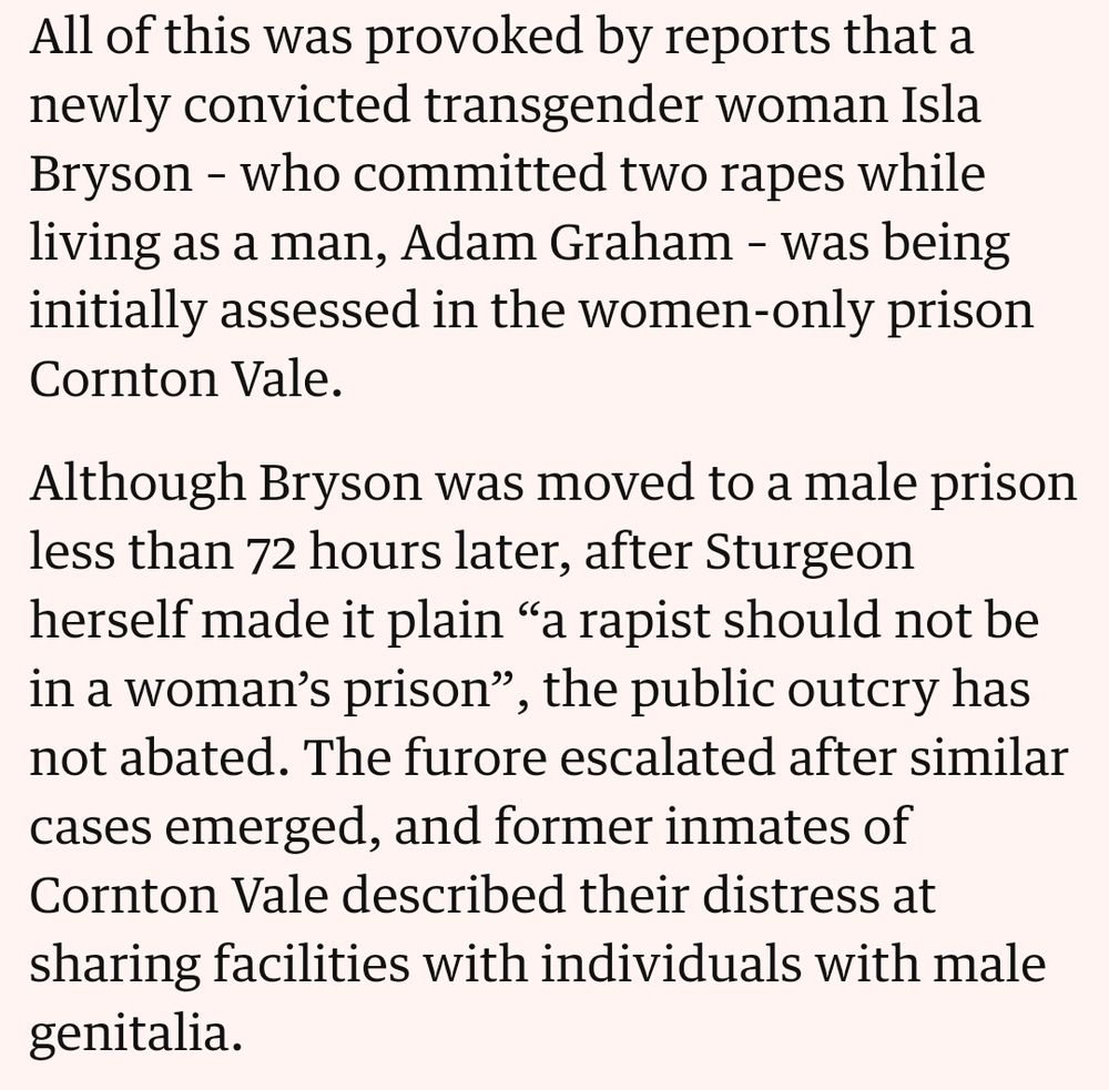 Text saying "All of this was provoked by reports that a newly convicted transgender woman Isla Bryson – who committed two rapes while living as a man, Adam Graham – was being initially assessed in the women-only prison Cornton Vale.

Although Bryson was moved to a male prison less than 72 hours later, after Sturgeon herself made it plain “a rapist should not be in a woman’s prison”, the public outcry has not abated. The furore escalated after similar cases emerged, and former inmates of Cornton Vale described their distress at sharing facilities with individuals with male genitalia."