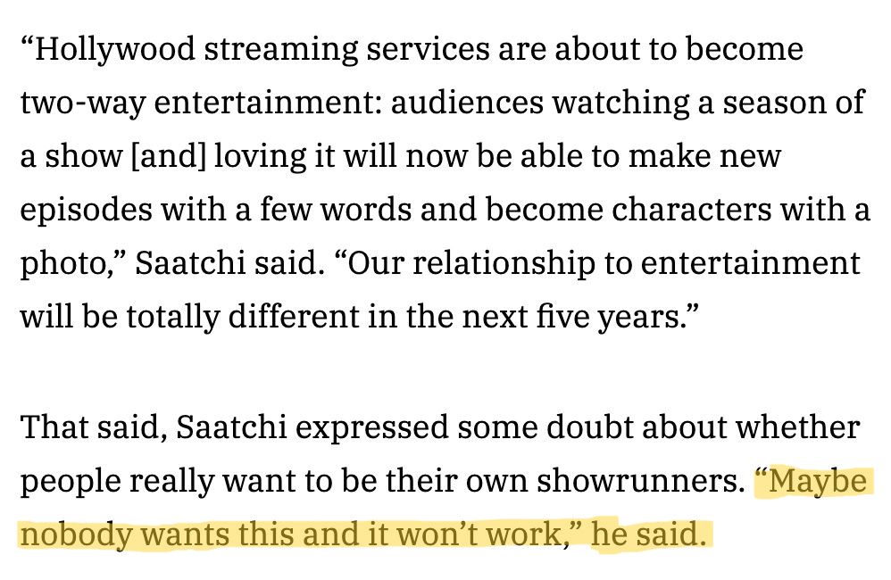 “Hollywood streaming services are about to become two-way entertainment: audiences watching a season of a show [and] loving it will now be able to make new episodes with a few words and become characters with a photo,” Saatchi said. “Our relationship to entertainment will be totally different in the next five years.”

That said, Saatchi expressed some doubt about whether people really want to be their own showrunners. “Maybe nobody wants this and it won’t work,” he said.