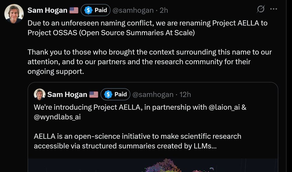tweet by Sam Hogan

Due to an unforeseen naming conflict, we are renaming Project AELLA to Project OSSAS (open source summaries at scale)

Thank you to those who brought the context surrounding this name to our attention, and to our partners and the research community for their ongoing support