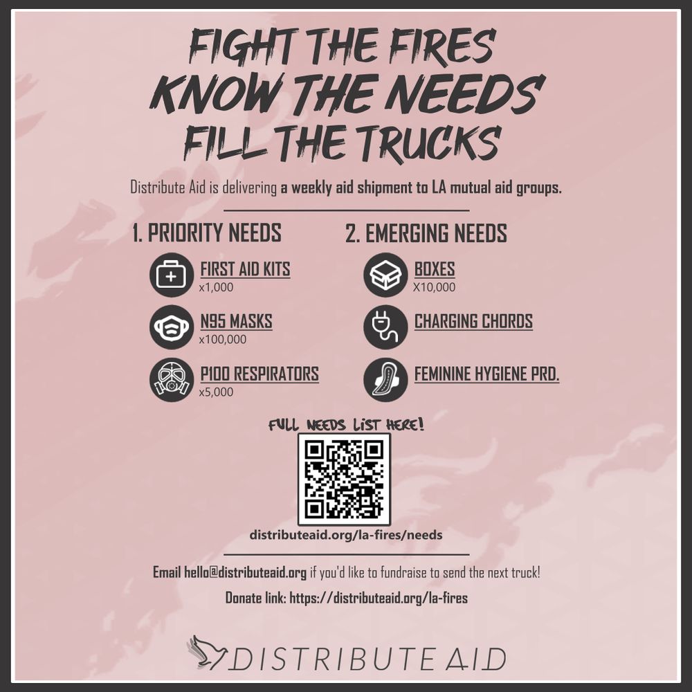 A flier explaining the needs in LA.

Title: Fight the Fires, Know the Needs, Fill the Trucks

Distribute Aid is delivering a weekly shipment to LA mutual aid groups.

Priority needs:

- First Aid Kits x 1,000

- N95 Masks x 100,000

- P100 Respirators x 5,000

Emerging needs:

- Boxes x 10,000

- Phone Charging Cords

- Feminine Hygiene Products

See the latest needs here: distributeaid.org/la-fires/needs

Email [hello@distributeaid.org](mailto:hello@distributeaid.org) if you’d like to fundraise to send the next truck!

Donate link: distributeaid.org/la-fires

The Distribute Aid Logo