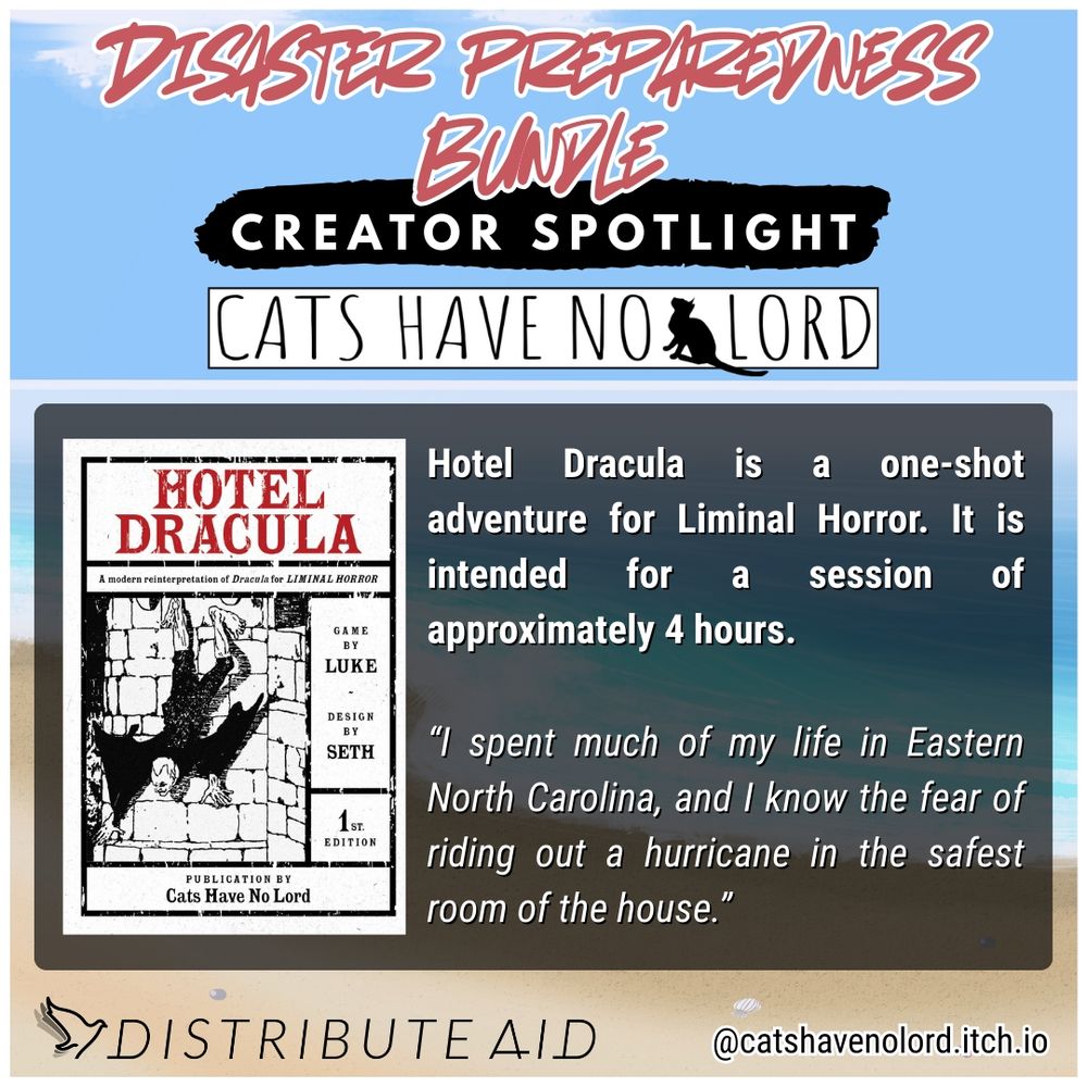 The Disaster Preparedness Bundle's Creator Spotlight, featuring Cats Have No Lord (@catshavenolord.itch.io). He contributed Hotel Dracula to the bundle, which is a one-shot adventure for Liminal Horror. It is intended for a session of approximately 4 hours.

Cats Have No Lord told the Distribute Aid team why disaster preparedness work was important to him: "I spent much of my life in Eastern North Carolina, and I know the fear of riding out a hurricane in the safest room of the house.”