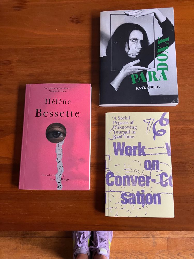 Three books on a table: Paradoxx by Kate Colby (forthcoming in September from Essay Press), 'A Social Process of Unknowing Yourself in Real Time': Work on Conversation edited by Kate Briggs and Laura Haynes (recently out from The Yellow Paper Press), and Lily Is Crying by Hélène Bessette, translated by Kate Briggs (out this week from New Directions).