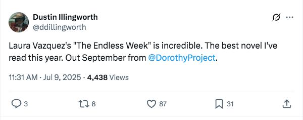 A post from Dustin Illingworth: "Laura Vazquez's 'The Endless Week' is incredible. The best novel I've read this year. Out September from Dorothy." Translated by Alex Niemi! Pub date is 9/30/25!