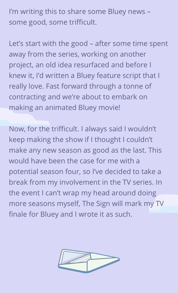A selection from Joe Brumm’s statement about a Bluey movie & Season 4:

I'm writing this to share some Bluey news - some good, some trifficult.
Let's start with the good - after some time spent away from the series, working on another project, an old idea resurfaced and before I knew it, I'd written a Bluey feature script that I really love. Fast forward through a tonne of contracting and we're about to embark on making an animated Bluey movie!
Now, for the trifficult. I always said I wouldn't keep making the show if I thought I couldn't make any new season as good as the last. This would have been the case for me with a potential season four, so l've decided to take a break from my involvement in the TV series. In the event I can't wrap my head around doing more seasons myself, The Sign will mark my TV finale for Bluey and I wrote it as such.