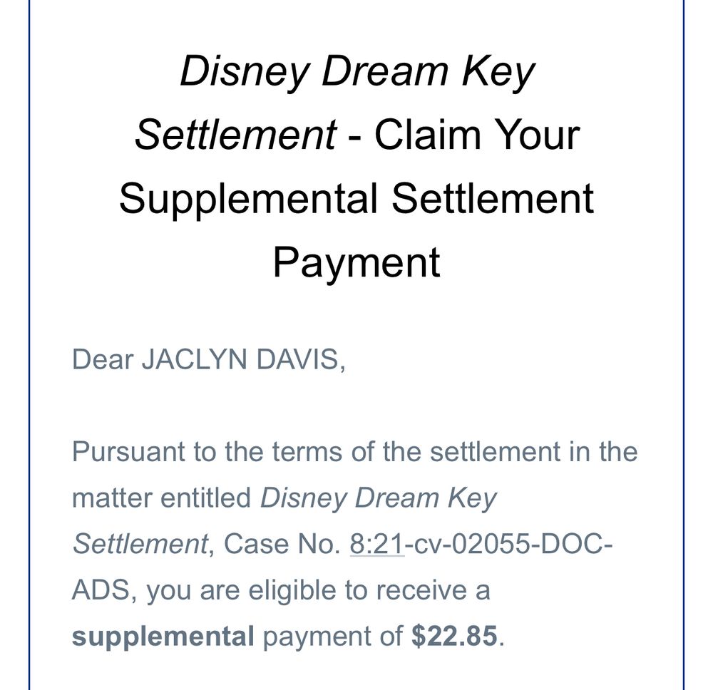 Screenshot of an email that reads:

Disney Dream Key
Settlement - Claim Your Supplemental Settlement
Payment
Dear JACLYN DAVIS,
Pursuant to the terms of the settlement in the
matter entitled Disney Dream Key
Settlement, Case No. 8:21-cv-02055-DOC-
ADS, you are eligible to receive a supplemental payment of $22.85.