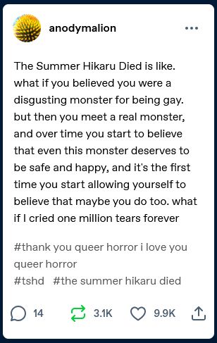 Tumblr post by user anodymalion that says "The Summer Hikaru Died is like. what if you believed you were a disgusting monster for being gay. but then you meet a real monster, and over time you start to believe that even this monster deserves to be safe and happy, and it's the first time you start allowing yourself to believe that maybe you do too. what if I cried one million tears forever"