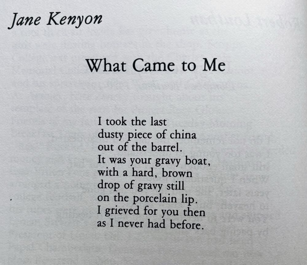 Jane Kenyon

What Came to Me
I took the last 
dusty piece of china 
out of the barrel.
It was your gravy boat, 
with a hard, brown 
drop of gravy still 
on the porcelain lip.
I grieved for you then 
as I never had before.