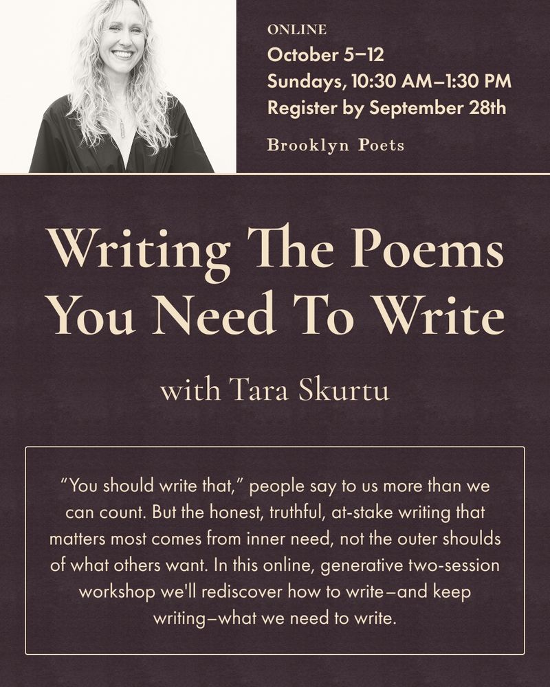 ONLINE
October 5-12
Sundays, 10:30 AM-1:30 PM ET
Register by September 28th
Brooklyn Poets
Writing The Poems You Need To Write
with Tara Skurtu
"You should write that," people say to us more than we can count. But the honest, truthful, at-stake writing that matters most comes from inner need, not the outer shoulds of what others want. In this online, generative two-session workshop we'll rediscover how to write-and keep writing-what we need to write.