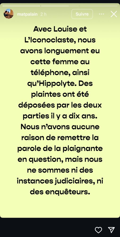 Screen de la story de Mathieu Palain : « Avec Louise et
L'Iconoclaste, nous avons longuement eu cette femme au téléphone, ainsi qu'Hippolyte. Des plaintes ont été déposées par les deux parties il y a dix ans.
Nous n'avons aucune raison de remettre la parole de la plaignante en question, mais nous ne sommes ni des instances judiciaires, ni des enquêteurs. »