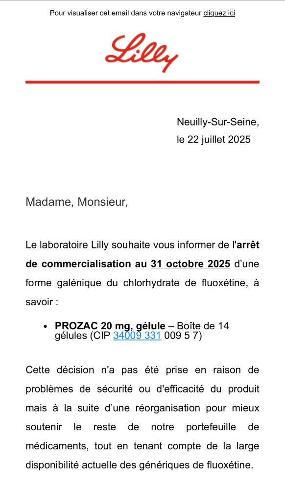 Screen d’un mail 

Neuilly-Sur-Seine, le 22 juillet 2025
Madame, Monsieur,
Le laboratoire Lilly souhaite vous informer de l'arrêt de commercialisation au 31 octobre 2025 d'une forme galénique du chlorhydrate de fluoxétine, à savoir :
• PROZAC 20 mg, gélule - Boîte de 14
Jélules (CIP 34009 331 009 5 7
Cette décision n'a pas été prise en raison de problèmes de sécurité ou d'efficacité du produit mais à la suite d'une réorganisation pour mieux soutenir le reste de notre portefeuille de
médicaments, tout en tenant compte de la large disponibilité actuelle des génériques de fluoxétine.