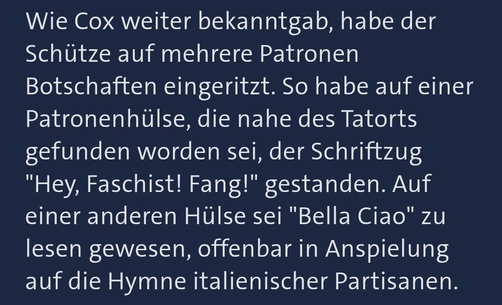Ausschnitt aus einem Artikel auf tagesschau.de:
Wie Cox weiter bekanntgab, habe der Schütze auf mehrere Patronen Botschaften eingeritzt. So habe auf einer Patronenhülse, die nahe des Tatorts gefunden worden sei, der Schriftzug "Hey, Faschist! Fang!" gestanden. Auf einer anderen Hülse sei "Bella Ciao" zu lesen gewesen, offenbar in Anspielung auf die Hymne italienischer Partisanen.