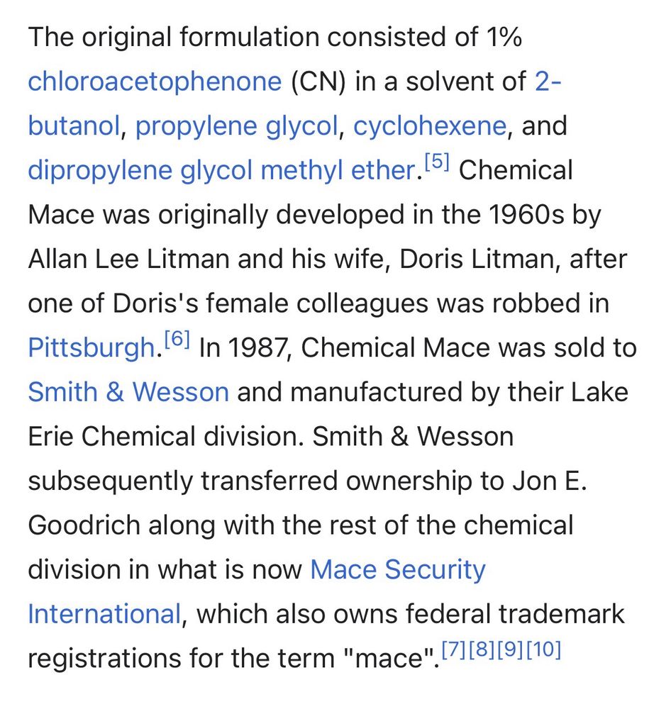 The original formulation consisted of 1% chloroacetophenone (CN) in a solvent of 2-butanol, propylene glycol, cyclohexene, and dipropylene glycol methyl ether. 5] Chemical Mace was originally developed in the 1960s by Allan Lee Litman and his wife, Doris Litman, after one of Doris's female colleagues was robbed in Pittsburgh. ° In 1987, Chemical Mace was sold to Smith & Wesson and manufactured by their Lake Erie Chemical division. Smith & Wesson subsequently transferred ownership to Jon E.
Goodrich along with the rest of the chemical division in what is now Mace Security
International, which also owns federal trademark registrations for the term "mace" 71[81[91[10]