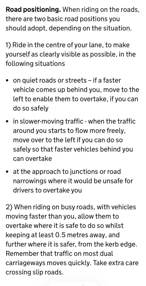 UK Highway Code rule 72.

Road positioning.

When riding on the roads, there are two basic road positions you should adopt, depending on the situation.

1) Ride in the centre of your lane, to make yourself as clearly visible as possible, in the following situations:

• on quiet roads or streets - if a faster vehicle comes up behind you, move to the left to enable them to overtake, if you can do so safely
• in slower-moving traffic - when the traffic around you starts to flow more freely, move over to the left if you can do so safely so that faster vehicles behind you can overtake
• at the approach to junctions or road narrowings where it would be unsafe for drivers to overtake you

2) When riding on busy roads, with vehicles moving faster than you, allow them to overtake where it is safe to do so whilst keeping at least 0.5 metres away, and further where it is safer, from the kerb edge.

Remember that traffic on most dual carriageways moves quickly. Take extra care crossing slip roads.