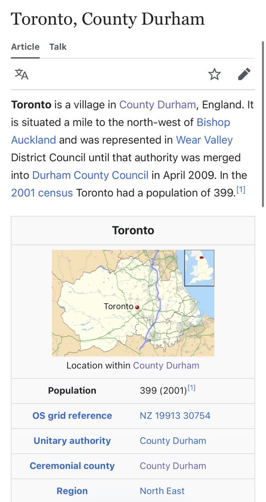 An excerpt from the Wikipedia page for Toronto, Cointy Durham:

Toronto is a village in County Durham, England. It is situated a mile to the north-west of Bishop Auckland and was represented in Wear Valley District Council until that authority was merged into Durham County Council in April 2009. In the 2001 census Toronto had a population of 399.
