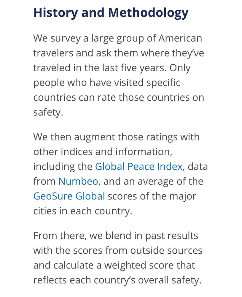 History and Methodology

We survey a large group of American travelers and ask them where they've traveled in the last five years. Only people who have visited specific countries can rate those countries on safety.

We then augment those ratings with other indices and information, including the Global Peace Index, data from Numbeo, and an average of the GeoSure Global scores of the major cities in each country.

From there, we blend in past results with the scores from outside sources and calculate a weighted score that reflects each country's overall safety.