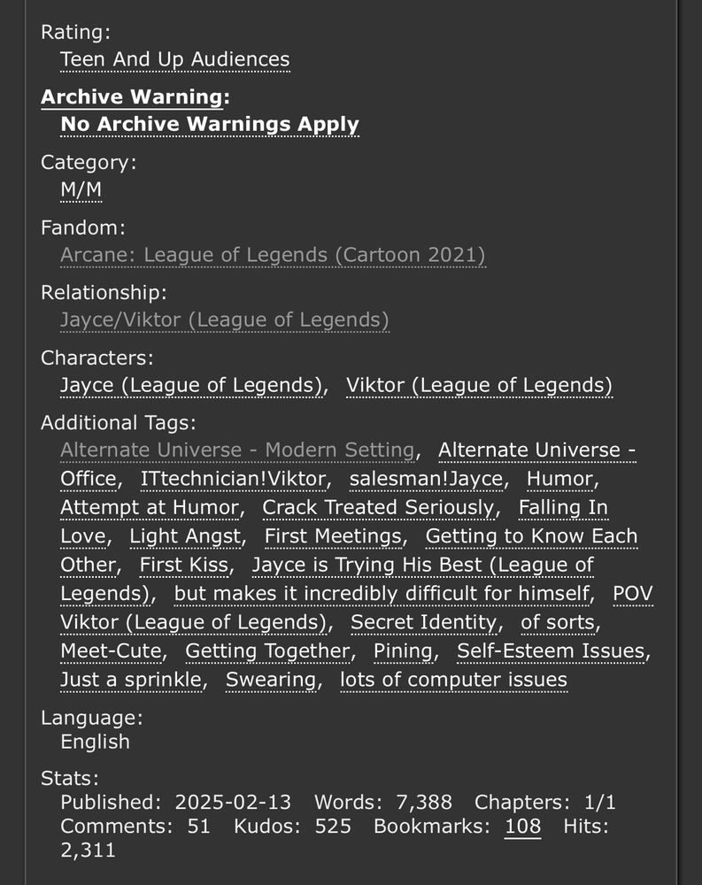 Screenshot of the fic tags, which reads:

Rating: Teen And Up Audiences
Archive Warning: No Archive Warnings Apply
Category: M/M
Fandom: Arcane: League of Legends (Cartoon 2021)
Relationship: Jayce/Viktor (League of Legends)
Characters: Jayce (League of Legends), Viktor (League of Legends)
Additional Tags: Alternate Universe - Modern Setting, Alternate Universe - Office, ITtechnician!Viktor, salesman!Jayce, Humor, Attempt at Humor, Crack Treated Seriously, Falling In Love, Light Angst, First Meetings, Getting to Know Each Other, First Kiss, Jayce is Trying His Best (League of Legends), but makes it incredibly difficult for himself, POV Viktor (League of Legends), Secret Identityof sorts, Meet-Cute, Getting Together, Pining, Self-Esteem Issues, Just a sprinkle, Swearing, lots of computer issues
Language: English
Stats: Published:2025-02-13 Words:7,388 Chapters:1/1 Comments:51 Kudos:525 Bookmarks:108 Hits:2,311
