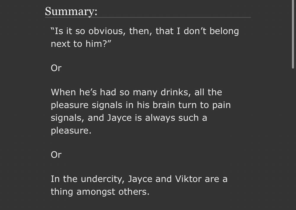 Screenshot of fic summary, which reads:

“Is it so obvious, then, that I don’t belong next to him?”

Or

When he’s had so many drinks, all the pleasure signals in his brain turn to pain signals, and Jayce is always such a pleasure.

Or

In the undercity, Jayce and Viktor are a thing amongst others.