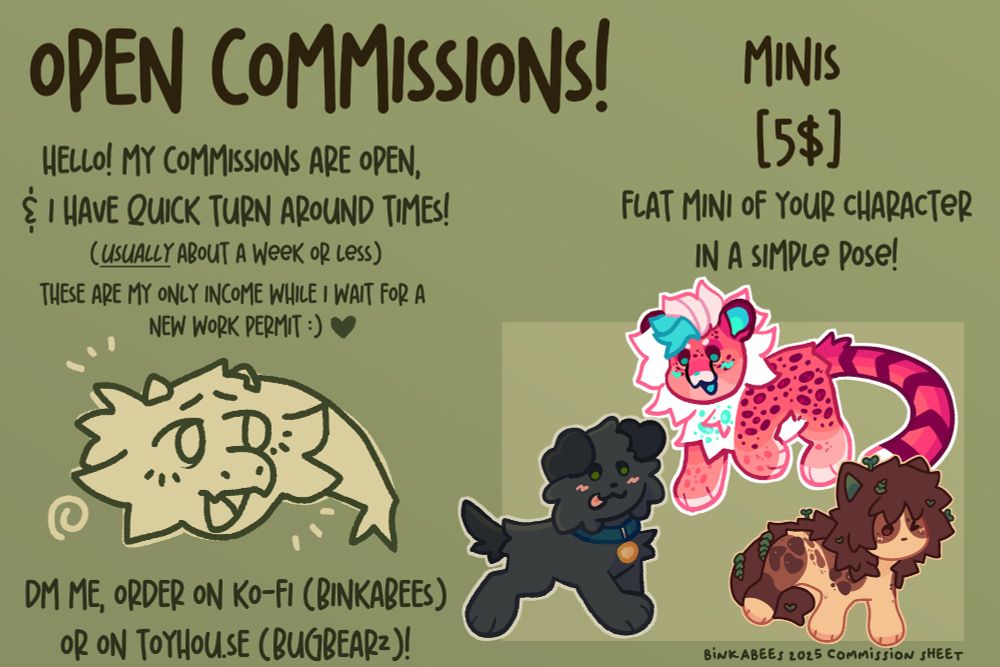 Text:
Open commissions!
Hello, my commissions are open, and i have quick turn around times!
(Usually about a week or less)
These are my only income while i wait for a new work permit!

DM me, order on ko-fi (binkabees) or on toyhou.se (bugbearz)

Minis: 5$
Flat mini of your character in a simple pose!
(example images below text)