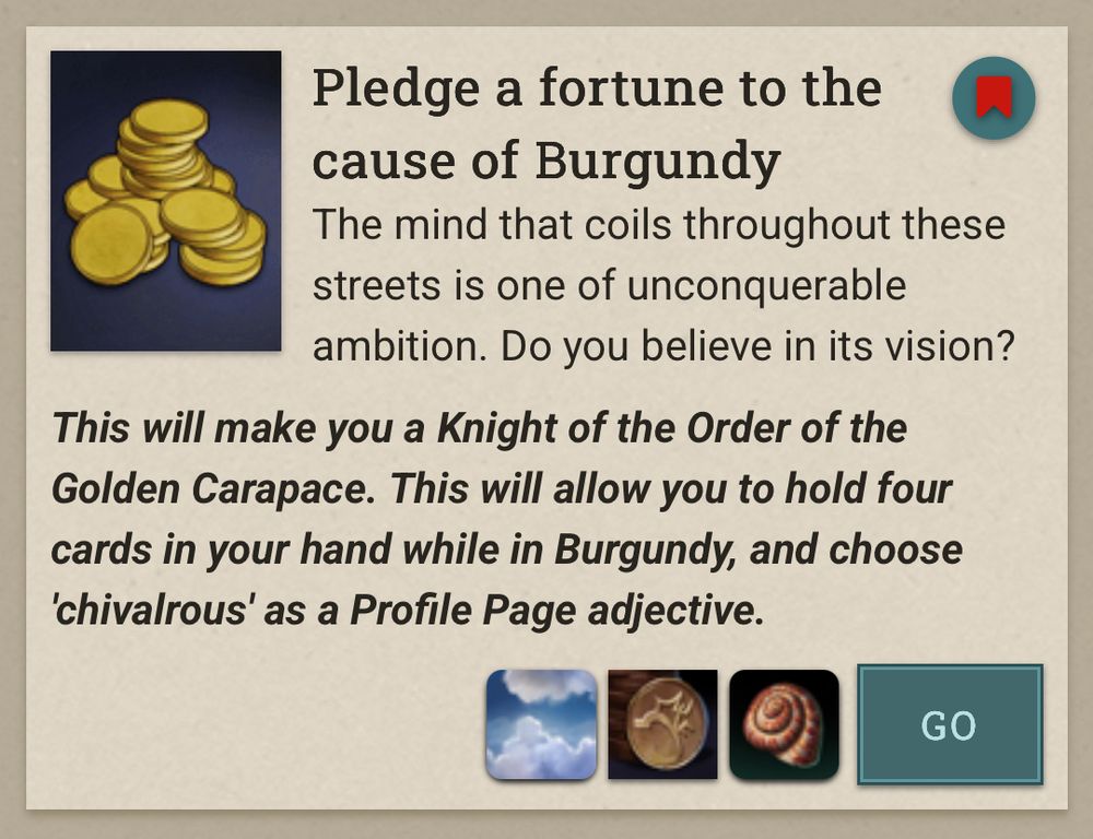 Pledge a fortune to the cause of Burgundy
The mind that coils throughout these streets is one of unconquerable ambition. Do you believe in its vision?
This will make you a Knight of the Order of the Golden Carapace. This will allow you to hold four cards in your hand while in Burgundy, and choose 'chivalrous' as a Profile Page adjective.