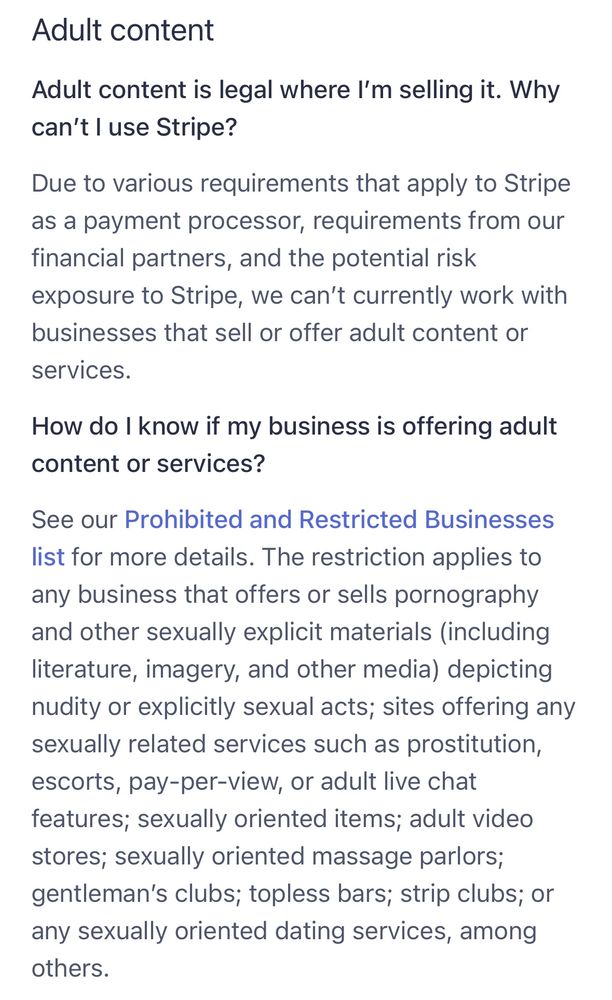 Adult content
Adult content is legal where I'm selling it. Why can't I use Stripe?
Due to various requirements that apply to Stripe as a payment processor, requirements from our financial partners, and the potential risk exposure to Stripe, we can't currently work with businesses that sell or offer adult content or services.
How do I know if my business is offering adult content or services?
See our Prohibited and Restricted Businesses list for more details. The restriction applies to any business that offers or sells pornography and other sexually explicit materials (including literature, imagery, and other media) depicting nudity or explicitly sexual acts; sites offering any sexually related services such as prostitution, escorts, pay-per-view, or adult live chat features; sexually oriented items; adult video stores; sexually oriented massage parlors; gentleman's clubs; topless bars; strip clubs; or any sexually oriented dating services, among others.