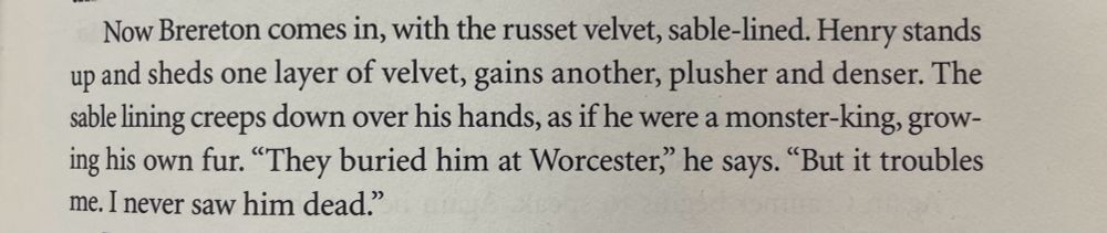 
Now Brereton comes in, with the russet velvet, sable-lined. Henry stands

up and sheds one layer of velvet, gains another, plusher and denser. The

sable lining creeps down over his hands, as if he were a monster-king, grow-

ing his own fur. "They buried him at Worcester," he says. "But it troubles
me. I never saw him dead."

From WOLF HALL by Hilary Mantel