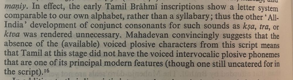 maniy. In effect, the early Tamil Brähmi inscriptions show a letter system comparable to our own alphabet, rather than a syllabary; thus the other ' All-India' development of conjunct consonants for such sounds as ksa, tra, or ktva was rendered unnecessary. Mahadevan convincingly suggests that the absence of the (available) voiced plosive characters from this script means that Tamil at this stage did not have the voiced intervocalic plosive phonemes that are one of its principal modern features (though one still uncatered for in the script). 16