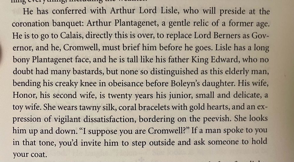 (Book: WOLF HALL by Hilary Mantel)

He has conferred with Arthur Lord Lisle, who will preside at the coronation banquet: Arthur Plantagenet, a gentle relic of a former age.
He is to go to Calais, directly this is over, to replace Lord Berners as Gov-ernor, and he, Cromwell, must brief him before he goes. Lisle has a long bony Plantagenet face, and he is tall like his father King Edward, who no doubt had many bastards, but none so distinguished as this elderly man, bending his creaky knee in obeisance before Boleyn's daughter. His wife, Honor, his second wife, is twenty years his junior, small and delicate, a toy wife. She wears tawny silk, coral bracelets with gold hearts, and an expression of vigilant dissatisfaction, bordering on the peevish. She looks him up and down. "I suppose you are Cromwell?" If a man spoke to you in that tone, you'd invite him to step outside and ask someone to hold your coat.