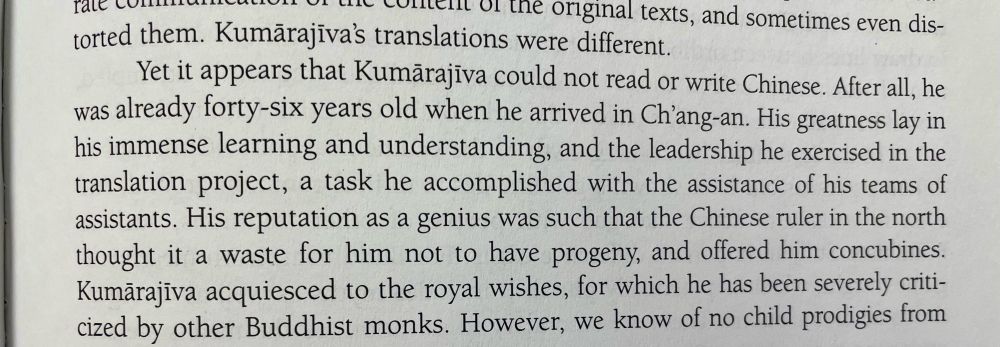 un Lie cortell or the original texts, and sometimes even dis-
torted them. Kumarajiva's translations were different.
Yet it appears that Kumarajiva could not read or write Chinese. After all, he was already forty-six years old when he arrived in Ch'ang-an. His greatness lay in his immense learning and understanding, and the leadership he exercised in the translation project, a task he accomplished with the assistance of his teams of assistants. His reputation as a genius was such that the Chinese ruler in the north thought it a waste for him not to have progeny, and offered him concubines.
Kumarajiva acquiesced to the royal wishes, for which he has been severely criticized by other Buddhist monks. However, we know of no child prodigies from him.
