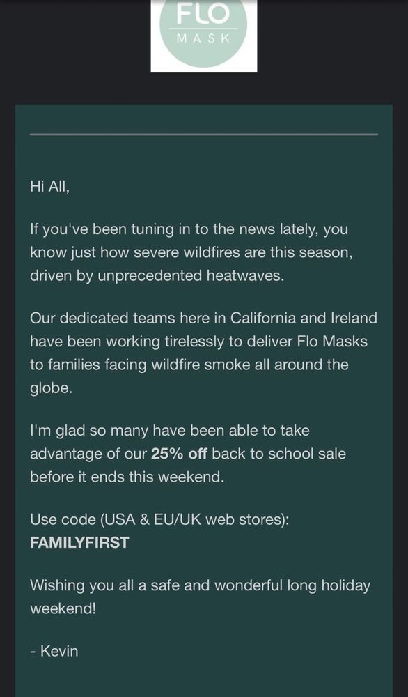 Hi All,

If you've been tuning in to the news lately, you know just how severe wildfires are this season, driven by unprecedented heatwaves.

Our dedicated teams here in California and Ireland have been working tirelessly to deliver Flo Masks to families facing wildfire smoke all around the globe.

I'm glad so many have been able to take advantage of our 25% off back to school sale before it ends this weekend.

Use code (USA & EU/UK web stores): FAMILYFIRST

Wishing you all a safe and wonderful long holiday weekend!

- Kevin
