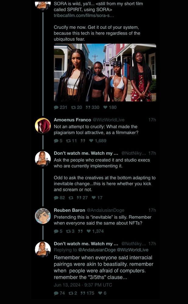 “Filmmaker” Nikyatu posts about her AI short film made using SORA on twitter . Someone replies:

Not an attempt to crucify: What made the plagiarism tool attractive, as a filmmaker?

She replies

Ask the people who created it and studio execs who are currently implementing it.
Odd to ask the creatives at the bottom adapting to inevitable change...this is here whether you kick and scream or not.

Someone replies:

Pretending this is "inevitable" is silly. Remember when everyone said the same about NFTs?

She bafflingly replies:

Remember when everyone said interracial pairings were akin to beastiality. remember when people were afraid of computers. remember the "3/5ths" clause...