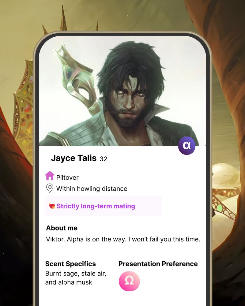 Parody of Tinder dating profile with alpha Jayce from S2 after returning from the pit in the hexgates. Jayce is within howling distance and is looking for strictly long-term mating. The about me section reads: Viktor. Alpha is on the way. I wont fail you this time. His scent specifics are: burnt sage, stale air and alpha musk. His presentation preference is omega