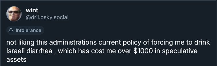 a screenshot of a dril skeet that says: "not liking this administrations current policy of forcing me to drink Israeli diarrhea, which has cost me over $1000 in speculative assets".
the bluesky moderation team has tagged it with "Intolerance" because they are rabid Israeli-loving, arab-hating, zionist dogs.