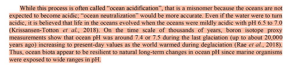 Excerpt from the DOE report (section 2.2.1): "While this process is often called “ocean acidification”, that is a misnomer because the oceans are not expected to become acidic; “ocean neutralization” would be more accurate. Even if the water were to turn acidic, it is believed that life in the oceans evolved when the oceans were mildly acidic with pH 6.5 to 7.0 (Krissansen-Totton et al., 2018). On the time scale of thousands of years, boron isotope proxy measurements show that ocean pH was around 7.4 or 7.5 during the last glaciation (up to about 20,000
years ago) increasing to present-day values as the world warmed during deglaciation (Rae et al., 2018). Thus, ocean biota appear to be resilient to natural long-term changes in ocean pH since marine organisms
were exposed to wide ranges in pH."