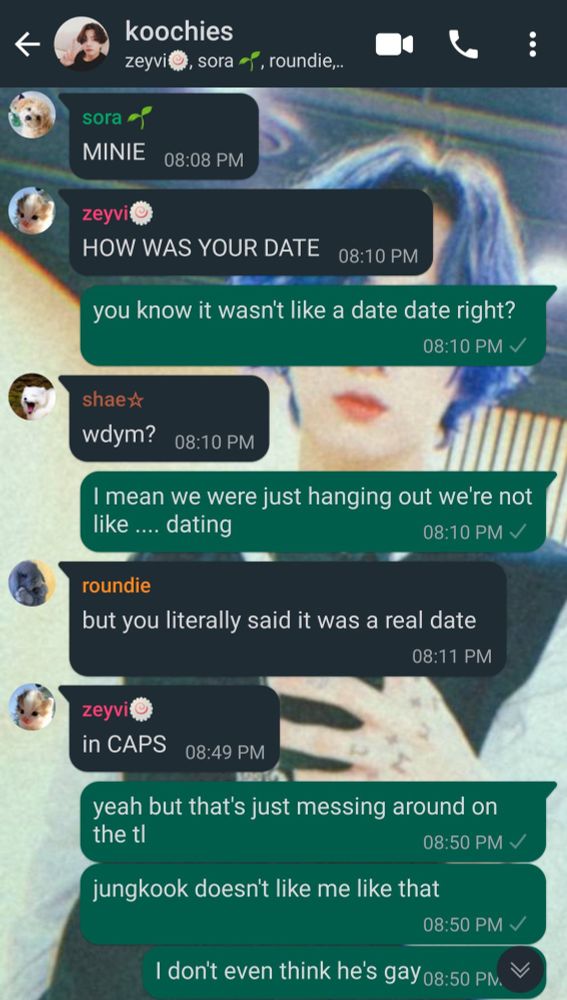 continued group chat conversation:

sora:
MINIE

zeyvi:
HOW WAS YOUR DATE

jimin:
you know it wasn't like a date date right?

shae:
what do you mean?

jimin:
I mean we were just hanging out we're not like ... dating

roundie:
but you literally said it was a real date

zeyvi:
in CAPS

jimin:
yeah but that's just messing around on the time line
Jungkook doesn't like me like that
I don't even think he's gay