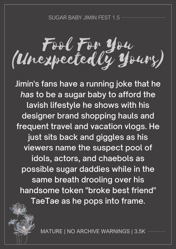 text reads:

SUGAR BABY JIMIN FEST 1.5

Fool For You (Unexpectedly Yours)

Jimin's fans have a running joke that he has to be a sugar baby to afford the lavish lifestyle he shows with his designer brand shopping hauls and frequent travel and vacation vlogs. He just sits back and giggles as his viewers name the suspect pool of idols, actors, and chaebols as possible sugar daddies while in the same breath drooling over his handsom token "broke best friend" TaeTae as he pops into frame.

MATURE | NO ARCHIVE WARNINGS | 3.5K