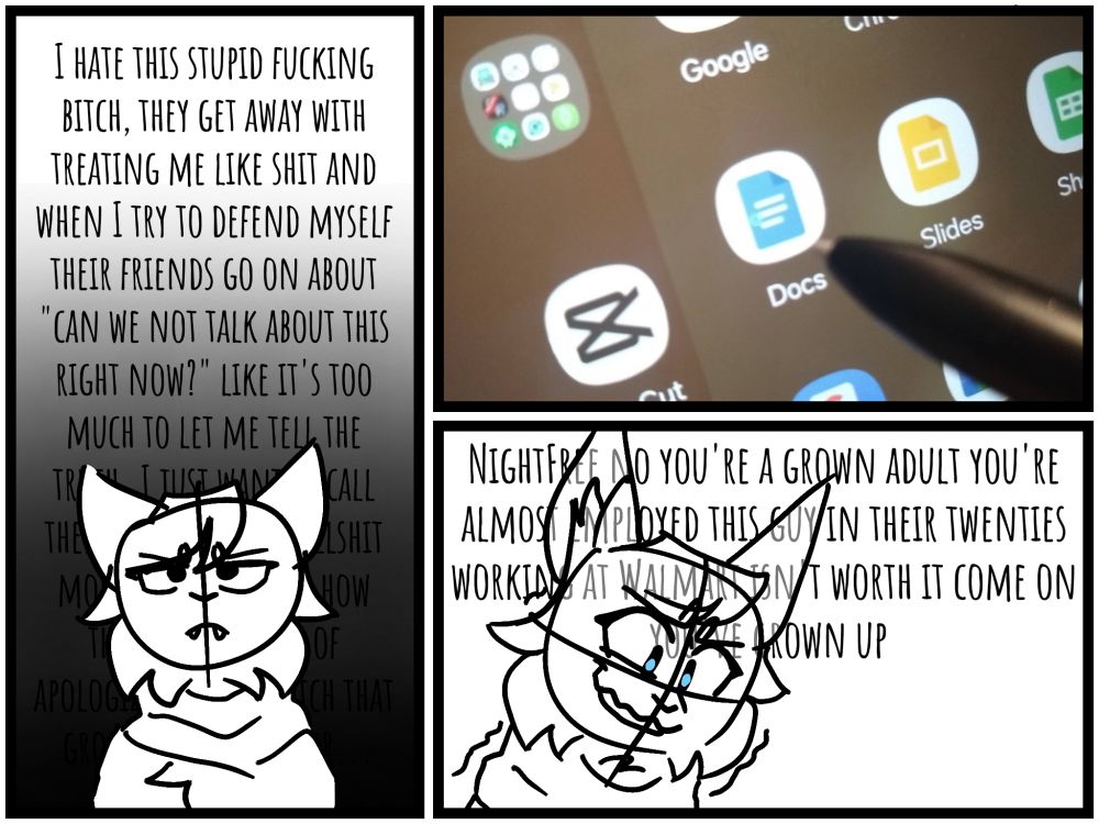 Panel 1: I hate this stupid fucking bitch, they get away with treating me like shit and when I try to defend myself their friends go on about "can we not talk about this right now?" like it's too much to let me tell the truth. I just want to call them out on their bullshit more plainly, about how they're incapable of apologizing, and watch that group of sheep scatter...

Panel 2: tablet pen hovering over the Google Docs app

Panel 3: NightFree no you're a grown adult you're almost employed this guy in their twenties working at Walmart isn't worth it come on you've grown up
