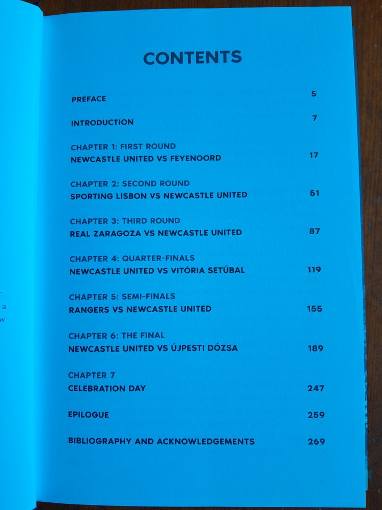 The book's contents page, which reads as follows:

CONTENTS

5

7

PREFACE

INTRODUCTION

CHAPTER 1: FIRST ROUND

NEWCASTLE UNITED VS FEYENOORD

17

CHAPTER 2: SECOND ROUND

SPORTING LISBON VS NEWCASTLE UNITED

51

CHAPTER 3: THIRD ROUND

REAL ZARAGOZA VS NEWCASTLE UNITED

87

CHAPTER 4: QUARTER-FINALS

NEWCASTLE UNITED VS VITÓRIA SETÚBAL

119

CHAPTER 5: SEMI-FINALS

RANGERS VS NEWCASTLE UNITED

155

a W

CHAPTER 6:

THE FINAL

NEWCASTLE UNITED VS ÚJPESTI DÓZSA

189

CHAPTER 7

CELEBRATION DAY

247

EPILOGUE

259

BIBLIOGRAPHY AND ACKNOWLEDGEMENTS

269