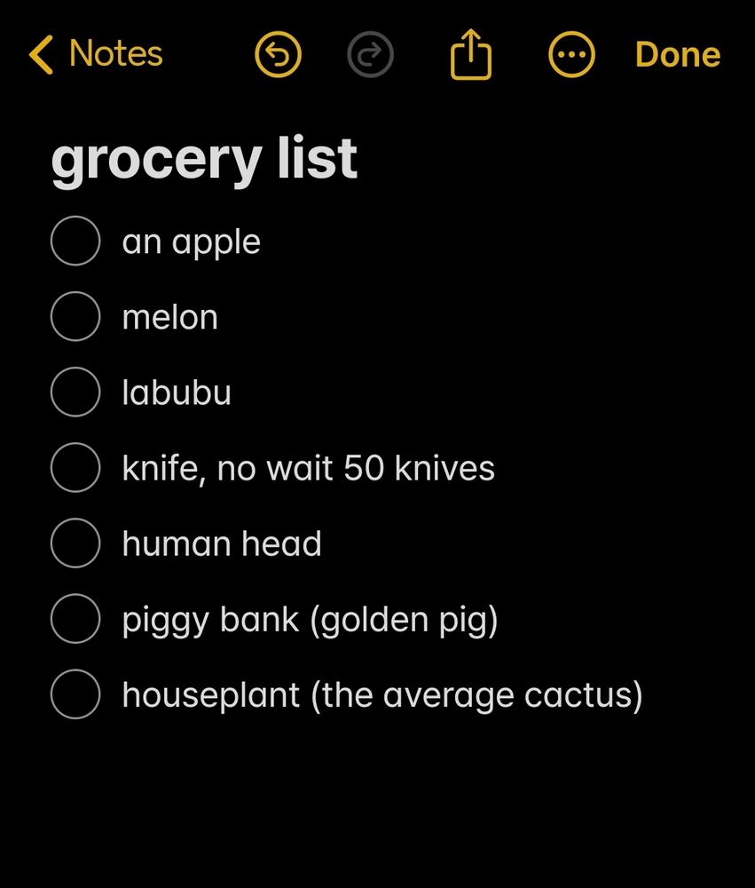 screenshot from notes app of a grocery list:
an apple
melon
labubu
knife, no wait 50 knives
human head
piggy bank (golden pig)
houseplant (the average cactus)