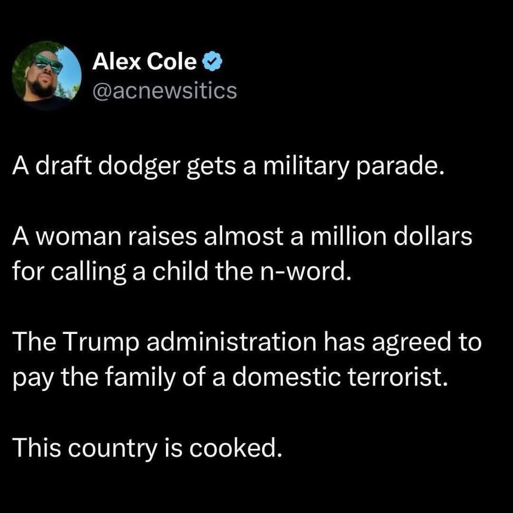 A draft dodger gets a military parade.
A woman raises almost a million dollars for calling a child the n-word.
The Trump administration has agreed to pay the family of a domestic terrorist.
This country is cooked.