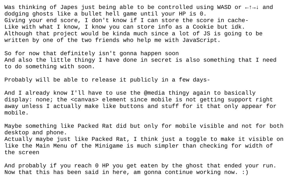 Was thinking of Japes just being able to be controlled using WASD or ←↑→↓ and dodging ghosts like a bullet hell game until your HP is 0.
Giving your end score, I don't know if I can store the score in cache-
Like with what I know, I know you can store info as a Cookie but idk.
Although that project would be kinda much since a lot of JS is going to be written by one of the two friends who help me with JavaScript.

So for now that definitely isn't gonna happen soon
And also the little thingy I have done in secret is also something that I need to do something with soon.

Probably will be able to release it publicly in a few days-

And I already know I'll have to use the @media thingy again to basically display: none; the <canvas> element since mobile is not getting support right away unless I actually make like buttons and stuff for it that only appear for mobile.

Maybe something like Packed Rat did but only for mobile visible and not for both desktop and phone.
Actually maybe just like Packed Rat, I think just a toggle to make it visible on like the Main Menu of the Minigame is much simpler than checking for width of the screen

And probably if you reach 0 HP you get eaten by the ghost that ended your run.
Now that this has been said in here, am gonna continue working now. :)