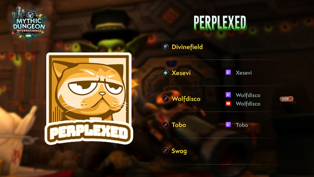 "An image showcasing the team name, logo, and roster for Perplexed.

The team's logo, a somewhat disgruntled cat, is prominently featured on the left of the image. To the right of the logo, the team's name is proclaimed in bold lettering. Beneath the team name is the roster, a list of five players that includes their role icon, player alias, and social media handles as follows:
• Tank: Divinefield
• Healer: Xesevi (Twitch: Xesevi)
• DPS: Wolfdisco (Twitch: Wolfdisco - NOW LIVE!, YouTube: Wolfdisco)
• DPS: Tobo (Twitch: Tobo)
• DPS: Swag"