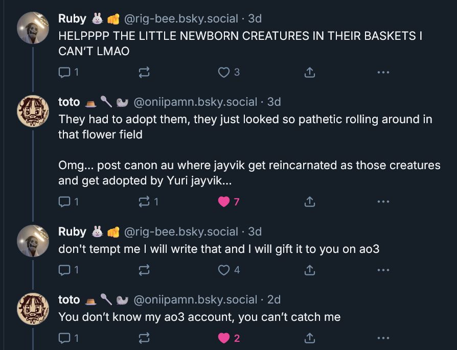 A thread of replies between Ruby and Toto. Ruby says: "HELPPPP THE LITTLE NEWBORN CREATURES IN THEIR BASKETS I CAN'T LMAO" Toto says: "They had to adopt them, they just looked so pathetic rolling around in that flower field, Omg... post canon au where jayvik get reincarnated as those creatures and get adopted by Yuri Jayvik..." Ruby says: "don't tempt me I will write that and I will gift it to you on AO3." Toto says: "You don't know my ao3 account, you can't catch me."