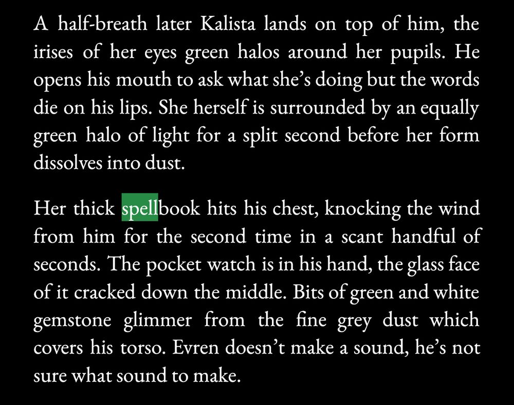 A half-breath later Kalista lands on top of him, the irises of her eyes green halos around her pupils. He opens his mouth to ask what she's doing but the words die on his lips. She herself is surrounded by an equally green halo of light for a split second before her form dissolves into dust.

Her thick spellbook hits his chest, knocking the wind from him for the second time in a scant handful of seconds. The pocket watch is in his hand, the glass face of it cracked down the middle. Bits of green and white gemstone glimmer from the fine grey dust which covers his torso. Evren doesn't make a sound, he's not sure what sound to make.