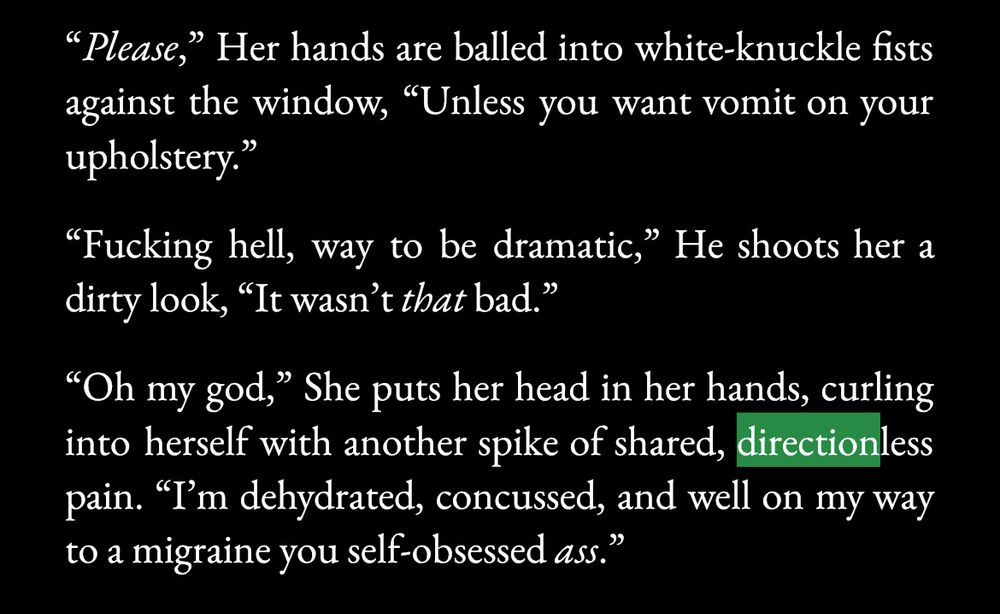 "Please," Her hands are balled into white-knuckle fists against the window, "Unless you want vomit on your upholstery."

"Fucking hell, way to be dramatic," He shoots her a dirty look, "It wasn't that bad."

"Oh my god," She puts her head in her hands, curling into herself with another spike of shared, directionless pain. "I'm dehydrated, concussed, and well on my way to a migraine you self-obsessed ass."
