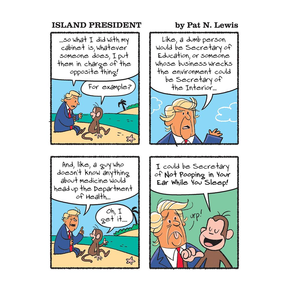 Island President is mansplaining to the monkey. He says, "...so what I did with my cabinet is, whatever someone does, I put them in charge of the opposite thing!"

The monkey asks, "For example?"

Island President continues, "Like, a dumb person would be Secretary of Education, or someone whose business wrecks the environment could be Secretary of the Interior...and like, a guy who doesn't know anything about medicine would head up the Department of Health..."

The monkey has a revelation. "Oh, I get it..." he says. "...I could be Secretary of NOT Pooping in Your Ear While You Sleep!"

Island President is grossed out by this thought 