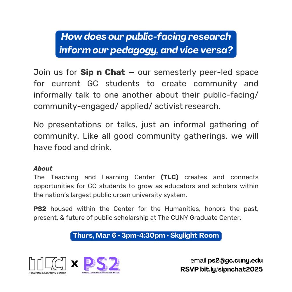 How does your public facing research inform your pedagogy, and vice versa? Join us for Sip n Chat — our semesterly peer-led space for current GC students to create community and informally talk to one another about their public-facing/ community-engaged/ applied/ activist research.

No presentations or talks, just an informal gathering of community. Like all good community gatherings, we will have food and drink.

About
The Teaching and Learning Center (TLC) creates and connects opportunities for GC students to grow as educators and scholars within the nation’s largest public urban university system.

PS2 housed within the Center for the Humanities, honors the past, present, & future of public scholarship at The CUNY Graduate Center.