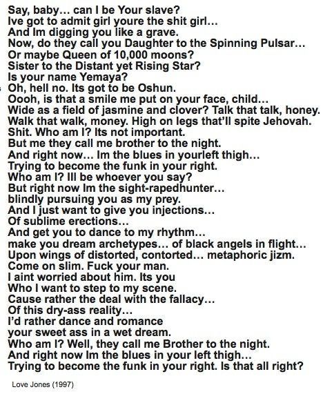 Say, baby... can I be Your slave?
Ive got to admit girl youre the shit girl...
And Im digging you like a grave.
Now, do they call you Daughter to the Spinning Pulsar...
Or maybe Queen of 10,000 moons?
Sister to the Distant yet Rising Star?
Is your name Yemaya?
Oh, hell no. Its got to be Oshun.
Dooh, is that a smile me put on your face, child...
Nide as a field of iasmine and clover? Talk that talk. honey Walk that walk, money. High on legs that'll spite Jehovah.
Shit. Who am I? Its not important.
But me they call me brother to the night.
And right now... Im the blues in yourleft thigh...
Trying to become the funk in your right.
Who am I? Ill be whoever you say?
But right now Im the sight-rapedhunter... blindly pursuing you as my prey.
And I just want to give you injections...
Of sublime erections...
And get you to dance to my rhythm... make you dream archetypes... of black angels in flight...
Upon wings of distorted, contorted... metaphoric jizm.
Come on slim. Fuck your man.
I aint worried about him. Its you Who I want to step to my scene.
Cause rather the deal with the fallacy...
Of this dry-ass reality...
I'd rather dance and romance your sweet ass in a wet dream.
Who am I? Well, they call me Brother to the night.
And right now Im the blues in your left thigh...
Trying to become the funk in your right. Is that all right?
Love Jones (1997)