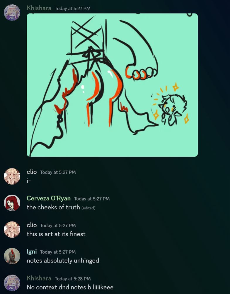 A screen cap of discord showing first a picture of a juicy booty then the following exchange
Clio: I-
Cervesa O’Ryan: the cheeks of truth
Clio: this is art at its finest
Igni: notes absolutely unhinged
Kishara: no context d&d b liiiikeee