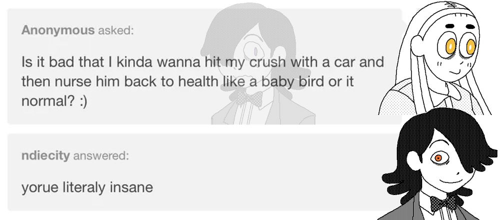 The well-quoted "hit my crush with a car" Tumblr ask, but with demonvn character sprites laid overtop.

LILLIE: Is it bad that I kinda wanna hit my crush with a car and then nurse him back to health like a baby bird or is it normal? :)

THE DEMON: You're literally insane.  (sentence misspelled as: yorue literaly insane)

Mordred is featured in the background of Lillie's ask, sweating and shaking with fear.