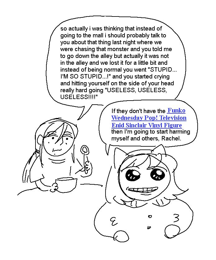 Rachel, munching on cereal in her PJs: so actually i was thinking that instead of going to the mall i should probably talk to you about that thing last night where we were chasing that monster and you told me to go down the alley but actually it was not in the alley and we lost it for a little bit and instead of being normal you went "STUPID... I'M SO STUPID...!" and you started crying and hitting yourself on the side of your head really hard going "USELESS, USELESS, USELESS!!!!"

Mimi, barely holding on, smiling through it all: If they don't have the Funko Wednesday Pop! Television Enid Sinclair Vinyl Figure then I'm going to start harming myself and others, Rachel.

("Funko Wednesday Pop! Television Enid Sinclair Vinyl Figure" is formatted as though it's a hyperlink.)